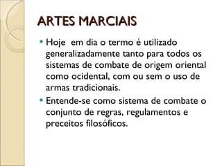 ARTES MARCIAIS Hoje  em dia o termo é utilizado generalizadamente tanto para todos os sistemas de combate de origem oriental como ocidental, com ou sem o uso de armas tradicionais. Entende-se como sistema de combate o conjunto de regras, regulamentos e preceitos filosóficos.  