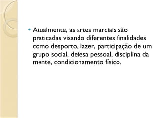 Atualmente, as artes marciais são praticadas visando diferentes finalidades como desporto, lazer, participação de um grupo social, defesa pessoal, disciplina da mente, condicionamento físico. 