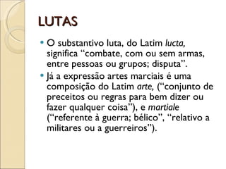 LUTAS O substantivo luta, do Latim  lucta,  significa “combate, com ou sem armas, entre pessoas ou grupos; disputa”. Já a expressão artes marciais é uma composição do Latim  arte,  (“conjunto de preceitos ou regras para bem dizer ou fazer qualquer coisa”), e  martiale  (“referente à guerra; bélico”, “relativo a militares ou a guerreiros”). 