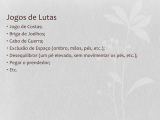 Jogos de Lutas
• Jogo de Costas;
• Briga de Joelhos;
• Cabo de Guerra;
• Exclusão de Espaço (ombro, mãos, pés, etc.);
• Desequilibrar (um pé elevado, sem movimentar os pés, etc.);
• Pegar o prendedor;
• Etc.

 