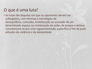 O que é uma luta?
• As lutas são disputas em que os oponentes devem ser
subjugados, com técnicas e estratégias de
desequilíbrio, contusão, imobilização ou exclusão de um
determinado espaço na combinação de ações de ataque e defesa.
Caracterizam-se por uma regulamentação específica a fim de punir
atitudes de violência e de deslealdade.

 
