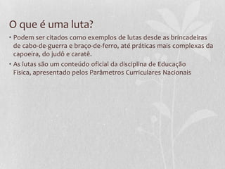 O que é uma luta?
• Podem ser citados como exemplos de lutas desde as brincadeiras
de cabo-de-guerra e braço-de-ferro, até práticas mais complexas da
capoeira, do judô e caratê.
• As lutas são um conteúdo oficial da disciplina de Educação
Física, apresentado pelos Parâmetros Curriculares Nacionais

 