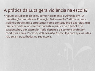 A prática da Luta gera violência na escola?
• Alguns estudiosos da área, como Nascimento e Almeida em “A
tematização das lutas na Educação Física escolar” afirmam que a
violência pode sim se apresentar como consequência das lutas, mas
também pode se apresentar durante a prática do futebol e do
basquetebol, por exemplo. Tudo depende de como o professor
conduzirá a aula. Por isso, violência não é desculpa para que as lutas
não sejam trabalhadas na sua escola.

 