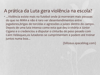 A prática da Luta gera violência na escola?
• ...Violência existe mais no futebol onde já morreram mais pessoas
do que no MMA e não é raro ver desentendimentos entre
jogadores,brigas de torcidas e agressões a juizes dentro do campo.
Depois de uma luta intensa como esta que deu a vitória a Júnior
Cigano e o credenciou a disputar o cinturão de peso pesado com
Caim Velásquez,os lutadores se cumprimentam e podem até treinar
juntos numa boa...
(bilizeus.spaceblog.com)

 