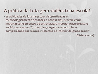 A prática da Luta gera violência na escola?
• as atividades de luta na escola, sistematizadas e
metodologicamente pensadas e conduzidas, servem como
importantes elementos de estruturação motora, psico-afetiva e
social, que ajudam “[...] a criança a gerir e a controlar a
complexidade das relações violentas no interior do grupo social”
Olivier (2000)

 