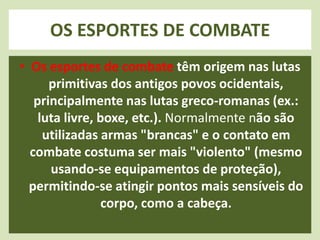 OS ESPORTES DE COMBATE 
• Os esportes de combate têm origem nas lutas 
primitivas dos antigos povos ocidentais, 
principalmente nas lutas greco-romanas (ex.: 
luta livre, boxe, etc.). Normalmente não são 
utilizadas armas "brancas" e o contato em 
combate costuma ser mais "violento" (mesmo 
usando-se equipamentos de proteção), 
permitindo-se atingir pontos mais sensíveis do 
corpo, como a cabeça. 
 