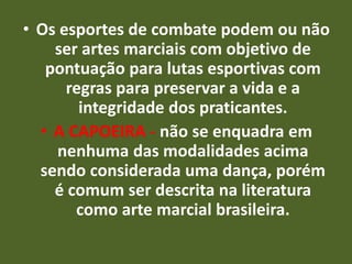 • Os esportes de combate podem ou não 
ser artes marciais com objetivo de 
pontuação para lutas esportivas com 
regras para preservar a vida e a 
integridade dos praticantes. 
• A CAPOEIRA - não se enquadra em 
nenhuma das modalidades acima 
sendo considerada uma dança, porém 
é comum ser descrita na literatura 
como arte marcial brasileira. 
 