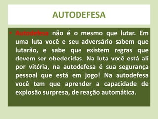AUTODEFESA 
• Autodefesa não é o mesmo que lutar. Em 
uma luta você e seu adversário sabem que 
lutarão, e sabe que existem regras que 
devem ser obedecidas. Na luta você está ali 
por vitória, na autodefesa é sua segurança 
pessoal que está em jogo! Na autodefesa 
você tem que aprender a capacidade de 
explosão surpresa, de reação automática. 
 