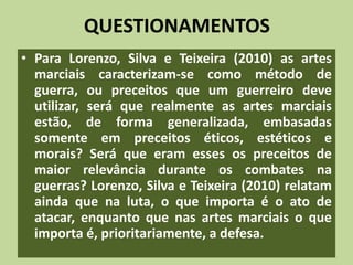 QUESTIONAMENTOS 
• Para Lorenzo, Silva e Teixeira (2010) as artes 
marciais caracterizam-se como método de 
guerra, ou preceitos que um guerreiro deve 
utilizar, será que realmente as artes marciais 
estão, de forma generalizada, embasadas 
somente em preceitos éticos, estéticos e 
morais? Será que eram esses os preceitos de 
maior relevância durante os combates na 
guerras? Lorenzo, Silva e Teixeira (2010) relatam 
ainda que na luta, o que importa é o ato de 
atacar, enquanto que nas artes marciais o que 
importa é, prioritariamente, a defesa. 
 