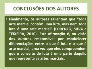 CONCLUSÕES DOS AUTORES 
• Finalmente, os autores salientam que “toda 
arte marcial contém uma luta, mas nem toda 
luta é uma arte marcial” (LORENZO, SILVA e 
TEIXEIRA, 2010). Esta afirmação é, na visão 
dos autores responsável por estabelecer 
diferenciações entre o que é luta e o que é 
arte marcial, uma vez que eles compreendem 
que o conceito de luta é uma parte daquilo 
que representa as artes marciais. 
 