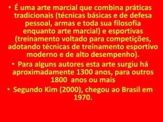 • É uma arte marcial que combina práticas 
tradicionais (técnicas básicas e de defesa 
pessoal, armas e toda sua filosofia 
enquanto arte marcial) e esportivas 
(treinamento voltado para competições, 
adotando técnicas de treinamento esportivo 
moderno e de alto desempenho). 
• Para alguns autores esta arte surgiu há 
aproximadamente 1300 anos, para outros 
1800 anos ou mais 
• Segundo Kim (2000), chegou ao Brasil em 
1970. 
 