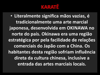 KARATÊ 
• Literalmente significa mãos vazias, é 
tradicionalmente uma arte marcial 
japonesa, desenvolvida em OKINAWA no 
norte do país. Okinawa era uma região 
estratégica por pela facilidade de relações 
comerciais do Japão com a China. Os 
habitantes desta região sofriam influência 
direta da cultura chinesa, inclusive a 
entrada das artes marciais locais. 
 
