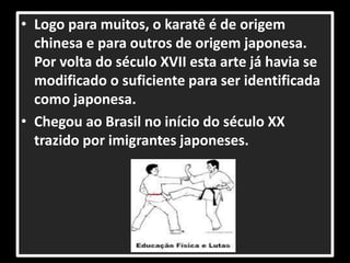 • Logo para muitos, o karatê é de origem 
chinesa e para outros de origem japonesa. 
Por volta do século XVII esta arte já havia se 
modificado o suficiente para ser identificada 
como japonesa. 
• Chegou ao Brasil no início do século XX 
trazido por imigrantes japoneses. 
 