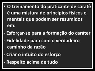 • O treinamento do praticante de caratê 
é uma mistura de princípios físicos e 
mentais que podem ser resumidos 
em: 
- Esforçar-se para a formação do caráter 
- Fidelidade para com o verdadeiro 
caminho da razão 
- Criar o intuito do esforço 
- Respeito acima de tudo 
 