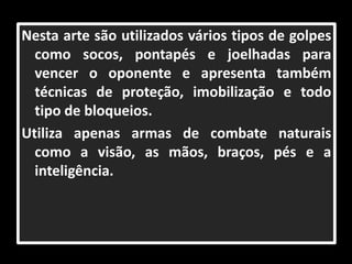 Nesta arte são utilizados vários tipos de golpes 
como socos, pontapés e joelhadas para 
vencer o oponente e apresenta também 
técnicas de proteção, imobilização e todo 
tipo de bloqueios. 
Utiliza apenas armas de combate naturais 
como a visão, as mãos, braços, pés e a 
inteligência. 
 