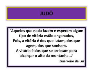 JUDÔ 
“Aqueles que nada fazem e esperam algum 
tipo de vitória estão enganados, 
Pois, a vitória é dos que lutam, dos que 
agem, dos que sonham. 
A vitória é dos que se arriscam para 
alcançar o alto da montanha...” 
Guerreiro da Luz 
 