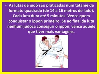 • As lutas de judô são praticadas num tatame de 
formato quadrado (de 14 a 16 metros de lado). 
Cada luta dura até 5 minutos. Vence quem 
conquistar o ippon primeiro. Se ao final da luta 
nenhum judoca conseguir o ippon, vence aquele 
que tiver mais vantagens. 
 