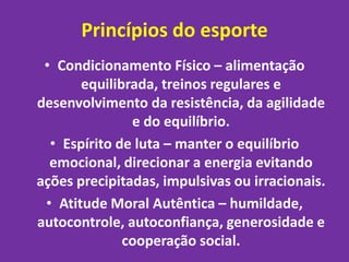 Princípios do esporte 
• Condicionamento Físico – alimentação 
equilibrada, treinos regulares e 
desenvolvimento da resistência, da agilidade 
e do equilíbrio. 
• Espírito de luta – manter o equilíbrio 
emocional, direcionar a energia evitando 
ações precipitadas, impulsivas ou irracionais. 
• Atitude Moral Autêntica – humildade, 
autocontrole, autoconfiança, generosidade e 
cooperação social. 
 