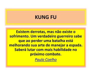 KUNG FU 
Existem derrotas, mas não existe o 
sofrimento. Um verdadeiro guerreiro sabe 
que ao perder uma batalha está 
melhorando sua arte de manejar a espada. 
Saberá lutar com mais habilidade no 
próximo combate. 
Paulo Coelho 
 