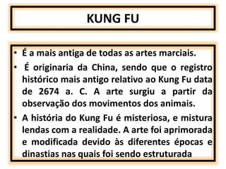 KUNG FU 
• É a mais antiga de todas as artes marciais. 
• É originaria da China, sendo que o registro 
histórico mais antigo relativo ao Kung Fu data 
de 2674 a. C. A arte surgiu a partir da 
observação dos movimentos dos animais. 
• A história do Kung Fu é misteriosa, e mistura 
lendas com a realidade. A arte foi aprimorada 
e modificada devido às diferentes épocas e 
dinastias nas quais foi sendo estruturada 
 