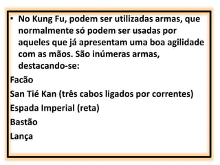 • No Kung Fu, podem ser utilizadas armas, que 
normalmente só podem ser usadas por 
aqueles que já apresentam uma boa agilidade 
com as mãos. São inúmeras armas, 
destacando-se: 
Facão 
San Tié Kan (três cabos ligados por correntes) 
Espada Imperial (reta) 
Bastão 
Lança 
 