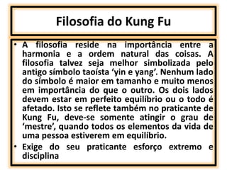 Filosofia do Kung Fu 
• A filosofia reside na importância entre a 
harmonia e a ordem natural das coisas. A 
filosofia talvez seja melhor simbolizada pelo 
antigo símbolo taoísta ‘yin e yang’. Nenhum lado 
do símbolo é maior em tamanho e muito menos 
em importância do que o outro. Os dois lados 
devem estar em perfeito equilíbrio ou o todo é 
afetado. Isto se reflete também no praticante de 
Kung Fu, deve-se somente atingir o grau de 
‘mestre’, quando todos os elementos da vida de 
uma pessoa estiverem em equilíbrio. 
• Exige do seu praticante esforço extremo e 
disciplina 
 