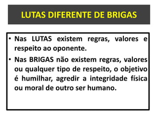 LUTAS DIFERENTE DE BRIGAS 
• Nas LUTAS existem regras, valores e 
respeito ao oponente. 
• Nas BRIGAS não existem regras, valores 
ou qualquer tipo de respeito, o objetivo 
é humilhar, agredir a integridade física 
ou moral de outro ser humano. 
 