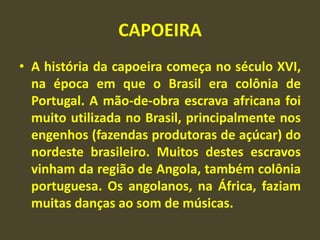 CAPOEIRA 
• A história da capoeira começa no século XVI, 
na época em que o Brasil era colônia de 
Portugal. A mão-de-obra escrava africana foi 
muito utilizada no Brasil, principalmente nos 
engenhos (fazendas produtoras de açúcar) do 
nordeste brasileiro. Muitos destes escravos 
vinham da região de Angola, também colônia 
portuguesa. Os angolanos, na África, faziam 
muitas danças ao som de músicas. 
 