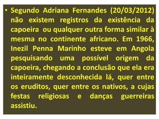 • Segundo Adriana Fernandes (20/03/2012) 
não existem registros da existência da 
capoeira ou qualquer outra forma similar à 
mesma no continente africano. Em 1966, 
Inezil Penna Marinho esteve em Angola 
pesquisando uma possível origem da 
capoeira, chegando a conclusão que ela era 
inteiramente desconhecida lá, quer entre 
os eruditos, quer entre os nativos, a cujas 
festas religiosas e danças guerreiras 
assistiu. 
 