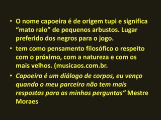 • O nome capoeira é de origem tupi e significa 
“mato ralo” de pequenos arbustos. Lugar 
preferido dos negros para o jogo. 
• tem como pensamento filosófico o respeito 
com o próximo, com a natureza e com os 
mais velhos. (musicaos.com.br. 
• Capoeira é um diálogo de corpos, eu venço 
quando o meu parceiro não tem mais 
respostas para as minhas perguntas” Mestre 
Moraes 
 