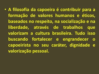 • A filosofia da capoeira é contribuir para a 
formação de valores humanos e éticos, 
baseados no respeito, na socialização e na 
liberdade, através de trabalhos que 
valorizam a cultura brasileira. Tudo isso 
buscando fortalecer e engrandecer o 
capoeirista no seu caráter, dignidade e 
valorização pessoal. 
 