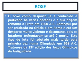 BOXE 
• O boxe como desporto já é conhecido e 
praticado há várias décadas e a sua origem 
remonta a Creta em 1500 A.C. Começou por 
ser praticado na Grécia e em Roma e era um 
desporto muito violento e desumano, pois os 
lutadores enfrentavam-se até à morte. Este 
tipo de luta foi adotado mais tarde pela 
primeira vez numa Olimpíada em 668 A.C. 
Tratou-se da 23ª edição dos Jogos Olímpicos 
da Antiguidade 
 