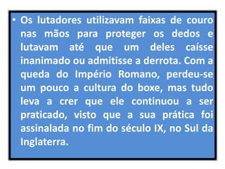 • Os lutadores utilizavam faixas de couro 
nas mãos para proteger os dedos e 
lutavam até que um deles caísse 
inanimado ou admitisse a derrota. Com a 
queda do Império Romano, perdeu-se 
um pouco a cultura do boxe, mas tudo 
leva a crer que ele continuou a ser 
praticado, visto que a sua prática foi 
assinalada no fim do século IX, no Sul da 
Inglaterra. 
 