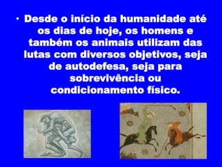 • Desde o início da humanidade até 
os dias de hoje, os homens e 
também os animais utilizam das 
lutas com diversos objetivos, seja 
de autodefesa, seja para 
sobrevivência ou 
condicionamento físico. 
 