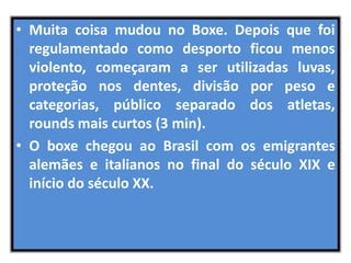 • Muita coisa mudou no Boxe. Depois que foi 
regulamentado como desporto ficou menos 
violento, começaram a ser utilizadas luvas, 
proteção nos dentes, divisão por peso e 
categorias, público separado dos atletas, 
rounds mais curtos (3 min). 
• O boxe chegou ao Brasil com os emigrantes 
alemães e italianos no final do século XIX e 
início do século XX. 
 