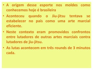 • A origem desse esporte nos moldes como 
conhecemos hoje é brasileira 
• Aconteceu quando o Jiu-jitsu tentava se 
estabelecer no país como uma arte marcial 
eficiente. 
• Neste contexto eram promovidos confrontos 
entre lutadores de outras artes marciais contra 
lutadores de jiu-jitsu. 
• As lutas acontecem em três rounds de 3 minutos 
cada. 
 