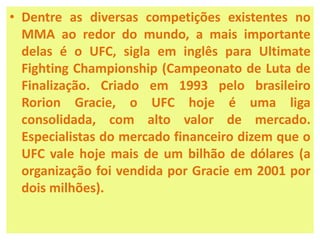 • Dentre as diversas competições existentes no 
MMA ao redor do mundo, a mais importante 
delas é o UFC, sigla em inglês para Ultimate 
Fighting Championship (Campeonato de Luta de 
Finalização. Criado em 1993 pelo brasileiro 
Rorion Gracie, o UFC hoje é uma liga 
consolidada, com alto valor de mercado. 
Especialistas do mercado financeiro dizem que o 
UFC vale hoje mais de um bilhão de dólares (a 
organização foi vendida por Gracie em 2001 por 
dois milhões). 
 