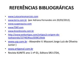 REFERÊNCIAS BIBLIOGRÁFICAS 
• www.Lutasartesmarciais.com 
• www.terra.com.br (por Adriana Fernandes em 20/03/2012). 
• www.suapesquisa.com 
• www.TSKF.com 
• www.brasilescola.com.br 
• http://www.webartigos.com/artigos/a-origem-do-taekwondo/ 
22740/#ixzz3Di8CLMob 
• www.usp.com.br - Alexandre V. Mazzoni.Jorge Luiz de Oliveira 
Junior ) 
• www.artigonal.com.br 
• Revista KUNITE ano 1 nº 01, Editora SR3 LTDA, 
