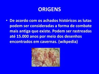 ORIGENS 
• De acordo com os achados históricos as lutas 
podem ser consideradas a forma de combate 
mais antiga que existe. Podem ser rastreadas 
até 15.000 anos por meio dos desenhos 
encontrados em cavernas. (wikpedia) 
 