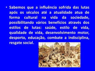 • Sabemos que a influência sofrida das lutas 
após os séculos até a atualidade atua de 
forma cultural na vida da sociedade, 
possibilitando vários benefícios através dos 
estilos de lutas: saúde, estilo de vida, 
qualidade de vida, desenvolvimento motor, 
desporto, educação, combate a indisciplina, 
resgate social. 
 