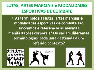 LUTAS, ARTES MARCIAIS e MODALIDADES 
ESPORTIVAS DE COMBATE 
• As terminologias lutas, artes marciais e 
modalidades esportivas de combate são 
sinônimos e referem-se às mesmas 
manifestações corporais? Ou seriam diferentes 
terminologias, cada uma destinada a um 
referido contexto? 
 