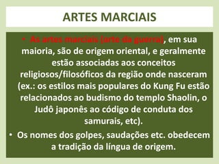 ARTES MARCIAIS 
• As artes marciais (arte da guerra), em sua 
maioria, são de origem oriental, e geralmente 
estão associadas aos conceitos 
religiosos/filosóficos da região onde nasceram 
(ex.: os estilos mais populares do Kung Fu estão 
relacionados ao budismo do templo Shaolin, o 
Judô japonês ao código de conduta dos 
samurais, etc). 
• Os nomes dos golpes, saudações etc. obedecem 
a tradição da língua de origem. 
 