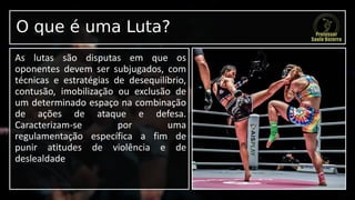 O que é uma Luta?
As lutas são disputas em que os
oponentes devem ser subjugados, com
técnicas e estratégias de desequilíbrio,
contusão, imobilização ou exclusão de
um determinado espaço na combinação
de ações de ataque e defesa.
Caracterizam-se por uma
regulamentação específica a fim de
punir atitudes de violência e de
deslealdade
 