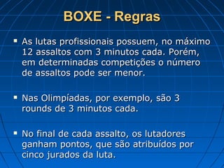 BOXE - RegrasBOXE - Regras
 As lutas profissionais possuem, no máximoAs lutas profissionais possuem, no máximo
12 assaltos com 3 minutos cada. Porém,12 assaltos com 3 minutos cada. Porém,
em determinadas competições o númeroem determinadas competições o número
de assaltos pode ser menor.de assaltos pode ser menor.
 Nas Olimpíadas, por exemplo, são 3Nas Olimpíadas, por exemplo, são 3
rounds de 3 minutos cada.rounds de 3 minutos cada.
 No final de cada assalto, os lutadoresNo final de cada assalto, os lutadores
ganham pontos, que são atribuídos porganham pontos, que são atribuídos por
cinco jurados da luta.cinco jurados da luta.
 