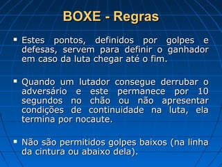 BOXE - RegrasBOXE - Regras
 Estes pontos, definidos por golpes eEstes pontos, definidos por golpes e
defesas, servem para definir o ganhadordefesas, servem para definir o ganhador
em caso da luta chegar até o fim.em caso da luta chegar até o fim.
 Quando um lutador consegue derrubar oQuando um lutador consegue derrubar o
adversário e este permanece por 10adversário e este permanece por 10
segundos no chão ou não apresentarsegundos no chão ou não apresentar
condições de continuidade na luta, elacondições de continuidade na luta, ela
termina por nocaute.termina por nocaute.
 Não são permitidos golpes baixos (na linhaNão são permitidos golpes baixos (na linha
da cintura ou abaixo dela).da cintura ou abaixo dela).
 