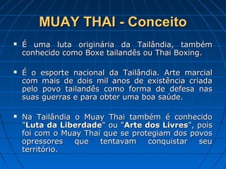MUAY THAI - ConceitoMUAY THAI - Conceito
 É uma luta originária da Tailândia, tambémÉ uma luta originária da Tailândia, também
conhecido como Boxe tailandês ou Thai Boxing.conhecido como Boxe tailandês ou Thai Boxing.
 É o esporte nacional da Tailândia. Arte marcialÉ o esporte nacional da Tailândia. Arte marcial
com mais de dois mil anos de existência criadacom mais de dois mil anos de existência criada
pelo povo tailandês como forma de defesa naspelo povo tailandês como forma de defesa nas
suas guerras e para obter uma boa saúde.suas guerras e para obter uma boa saúde.
 Na Tailândia o Muay Thai também é conhecidoNa Tailândia o Muay Thai também é conhecido
""Luta da LiberdadeLuta da Liberdade" ou "" ou "Arte dos LivresArte dos Livres", pois", pois
foi com o Muay Thai que se protegiam dos povosfoi com o Muay Thai que se protegiam dos povos
opressores que tentavam conquistar seuopressores que tentavam conquistar seu
território.território.
 