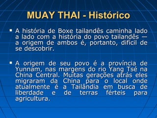 MUAY THAI - HistóricoMUAY THAI - Histórico
 A história de Boxe tailandês caminha ladoA história de Boxe tailandês caminha lado
a lado com a história do povo tailandês —a lado com a história do povo tailandês —
a origem de ambos é, portanto, difícil dea origem de ambos é, portanto, difícil de
se descobrir.se descobrir.
 A origem de seu povo é a província deA origem de seu povo é a província de
Yunnam, nas margens do rio Yang Tsé naYunnam, nas margens do rio Yang Tsé na
China Central. Muitas gerações atrás elesChina Central. Muitas gerações atrás eles
migraram da China para o local ondemigraram da China para o local onde
atualmente é a Tailândia em busca deatualmente é a Tailândia em busca de
liberdade e de terras férteis paraliberdade e de terras férteis para
agricultura.agricultura.
 