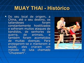 MUAY THAI - HistóricoMUAY THAI - Histórico
 Do seu local de origem, aDo seu local de origem, a
China, até o seu destino, osChina, até o seu destino, os
tailandeses foramtailandeses foram
constantemente hostilizadosconstantemente hostilizados
e sofreram muitos ataques dee sofreram muitos ataques de
bandidos, de senhores dabandidos, de senhores da
guerra, de animais, eguerra, de animais, e
também foram acometidostambém foram acometidos
de muitas doenças. Parade muitas doenças. Para
protegerem-se e manterem aprotegerem-se e manterem a
saúde, eles criaram umsaúde, eles criaram um
método de luta chamadométodo de luta chamado
"Chupasart"."Chupasart".
 
