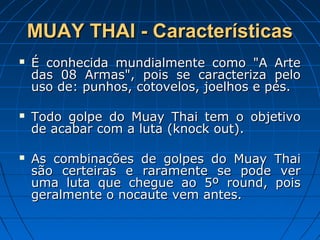 MUAY THAI - CaracterísticasMUAY THAI - Características
 É conhecida mundialmente como "A ArteÉ conhecida mundialmente como "A Arte
das 08 Armas", pois se caracteriza pelodas 08 Armas", pois se caracteriza pelo
uso de: punhos, cotovelos, joelhos e pés.uso de: punhos, cotovelos, joelhos e pés.
 Todo golpe do Muay Thai tem o objetivoTodo golpe do Muay Thai tem o objetivo
de acabar com a luta (knock out).de acabar com a luta (knock out).
 As combinações de golpes do Muay ThaiAs combinações de golpes do Muay Thai
são certeiras e raramente se pode versão certeiras e raramente se pode ver
uma luta que chegue ao 5º round, poisuma luta que chegue ao 5º round, pois
geralmente o nocaute vem antes.geralmente o nocaute vem antes.
 