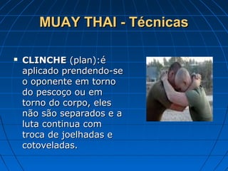 MUAY THAI - TécnicasMUAY THAI - Técnicas
 CLINCHECLINCHE (plan):é(plan):é
aplicado prendendo-seaplicado prendendo-se
o oponente em tornoo oponente em torno
do pescoço ou emdo pescoço ou em
torno do corpo, elestorno do corpo, eles
não são separados e anão são separados e a
luta continua comluta continua com
troca de joelhadas etroca de joelhadas e
cotoveladas.cotoveladas.
 